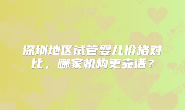 深圳地区试管婴儿价格对比，哪家机构更靠谱？
