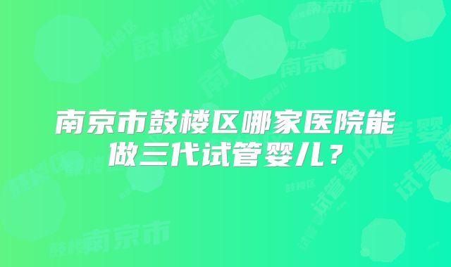 南京市鼓楼区哪家医院能做三代试管婴儿?