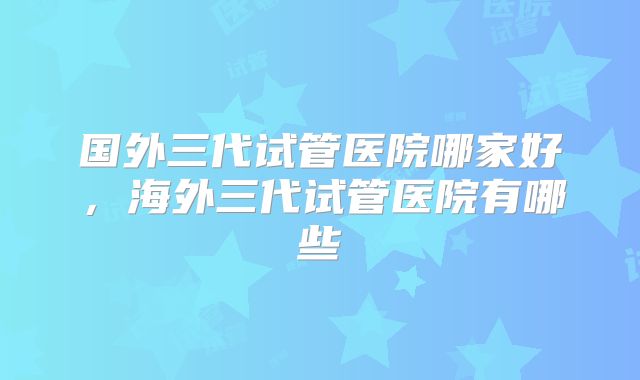国外三代试管医院哪家好，海外三代试管医院有哪些