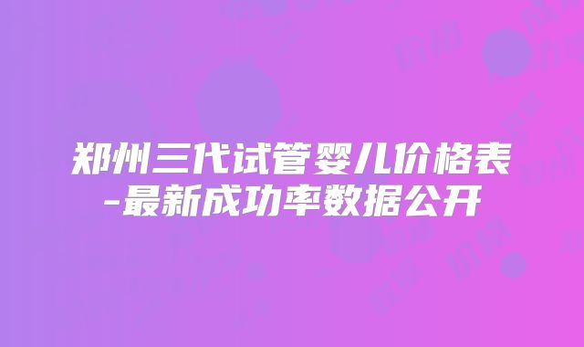 郑州三代试管婴儿价格表-最新成功率数据公开