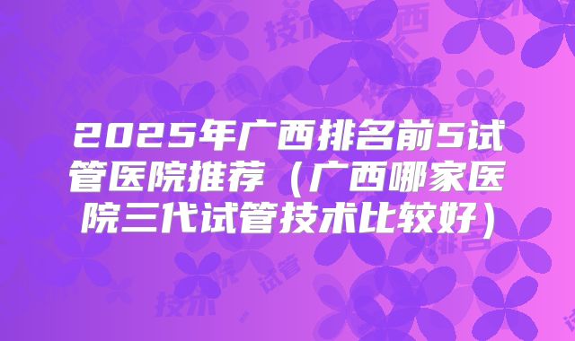 2025年广西排名前5试管医院推荐（广西哪家医院三代试管技术比较好）