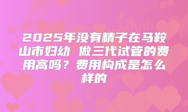 2025年没有精子在马鞍山市妇幼 做三代试管的费用高吗？费用构成是怎么样的