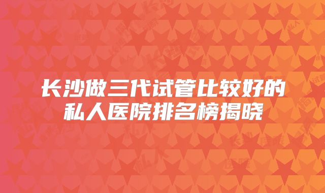 长沙做三代试管比较好的私人医院排名榜揭晓