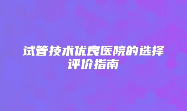 试管技术优良医院的选择评价指南