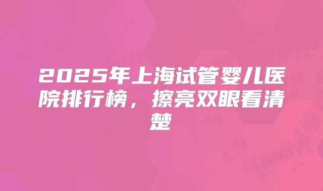 2025年上海试管婴儿医院排行榜，擦亮双眼看清楚