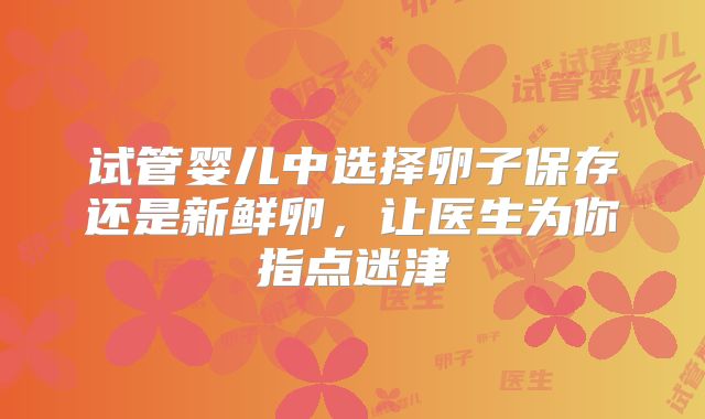 试管婴儿中选择卵子保存还是新鲜卵,让医生为你指点迷津