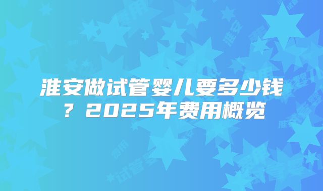 淮安做试管婴儿要多少钱？2025年费用概览