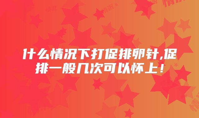 什么情况下打促排卵针,促排一般几次可以怀上！