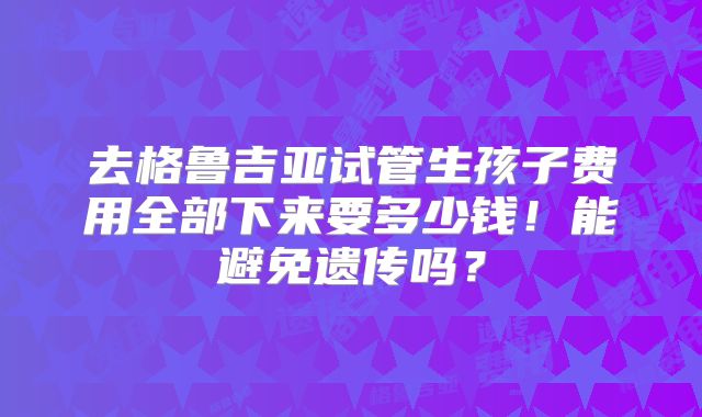 去格鲁吉亚试管生孩子费用全部下来要多少钱！能避免遗传吗？