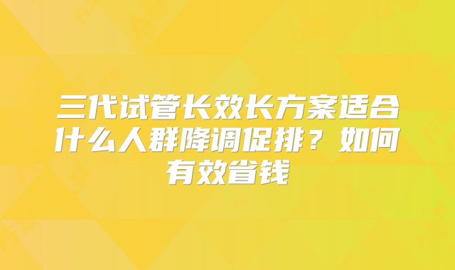 三代试管长效长方案适合什么人群降调促排？如何有效省钱