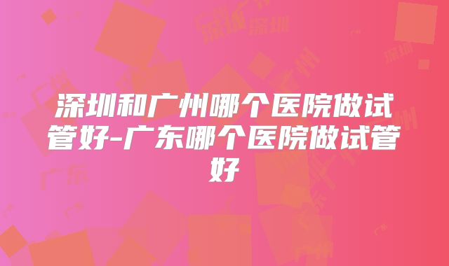 深圳和广州哪个医院做试管好-广东哪个医院做试管好