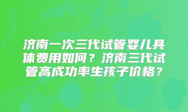 济南一次三代试管婴儿具体费用如何？济南三代试管高成功率生孩子价格？