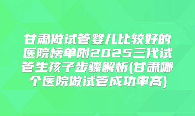 甘肃做试管婴儿比较好的医院榜单附2025三代试管生孩子步骤解析(甘肃哪个医院做试管成功率高)