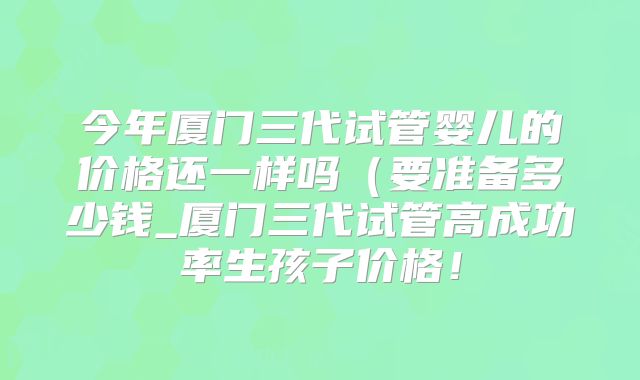 今年厦门三代试管婴儿的价格还一样吗（要准备多少钱_厦门三代试管高成功率生孩子价格！
