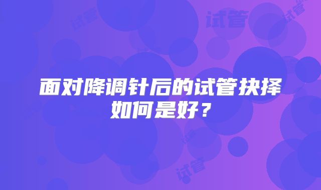 面对降调针后的试管抉择如何是好?