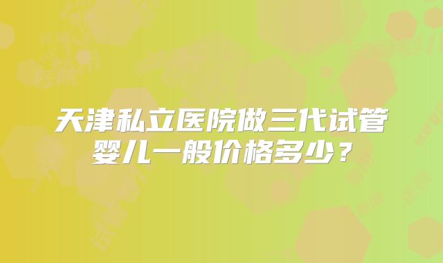 天津私立医院做三代试管婴儿一般价格多少？