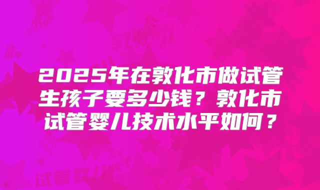 2025年在敦化市做试管生孩子要多少钱？敦化市试管婴儿技术水平如何？