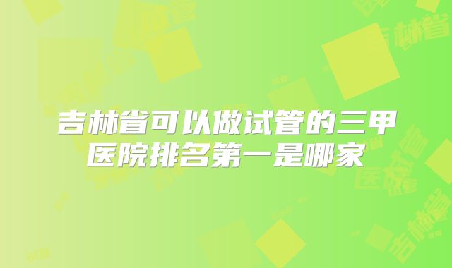 吉林省可以做试管的三甲医院排名第一是哪家
