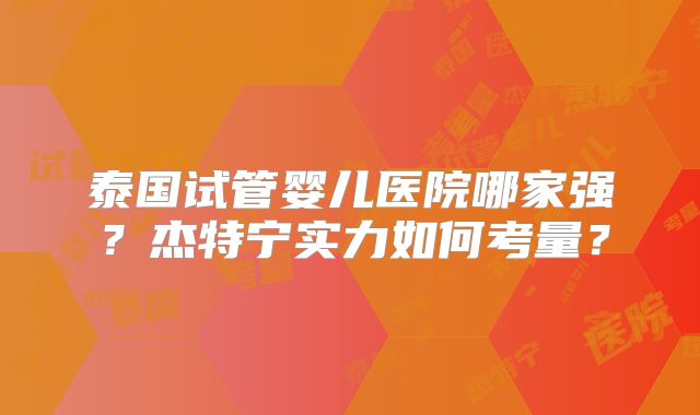 泰国试管婴儿医院哪家强？杰特宁实力如何考量？