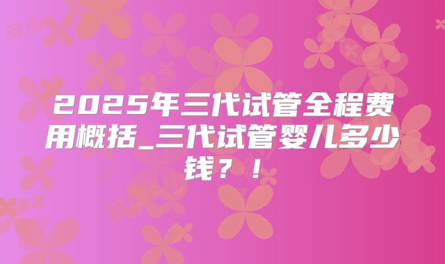 2025年三代试管全程费用概括_三代试管婴儿多少钱?!