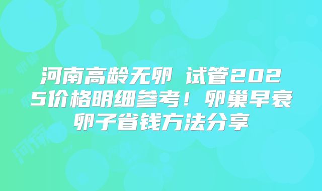 河南高龄无卵�试管2025价格明细参考!卵巢早衰卵子省钱方法分享