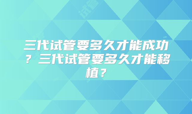 三代试管要多久才能成功？三代试管要多久才能移植？