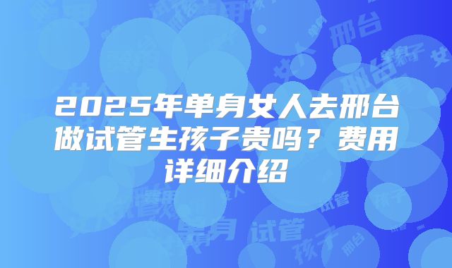 2025年单身女人去邢台做试管生孩子贵吗?费用详细介绍