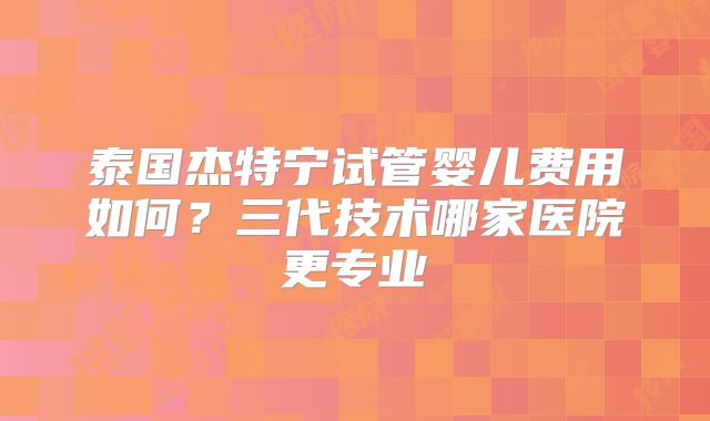 泰国杰特宁试管婴儿费用如何？三代技术哪家医院更专业
