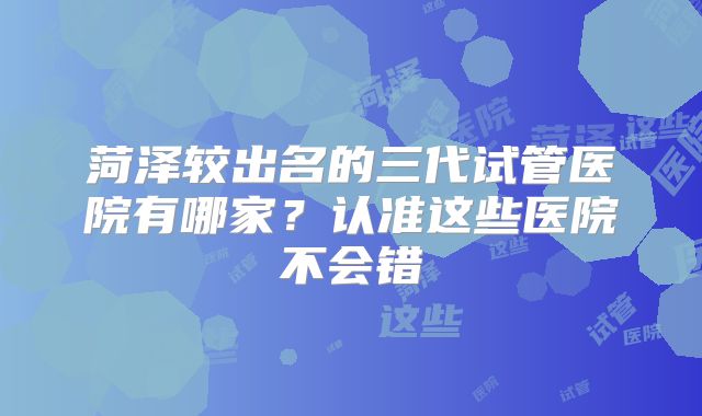 菏泽较出名的三代试管医院有哪家？认准这些医院不会错