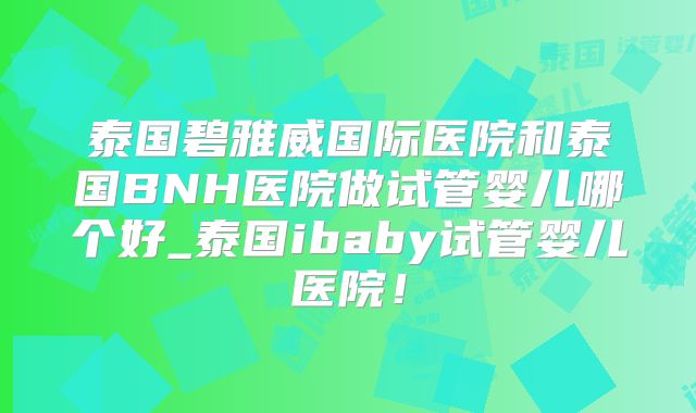 泰国碧雅威国际医院和泰国BNH医院做试管婴儿哪个好_泰国ibaby试管婴儿医院!