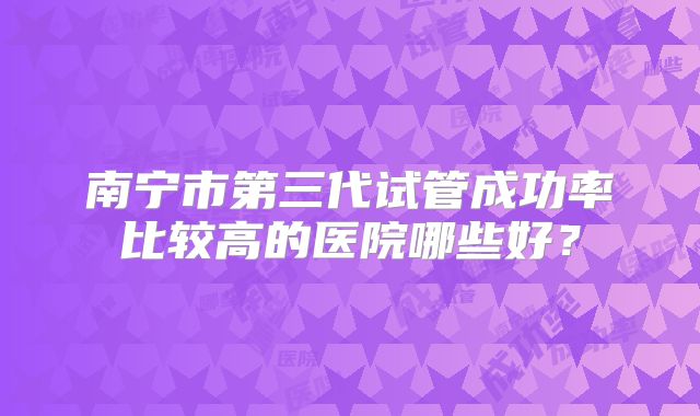 南宁市第三代试管成功率比较高的医院哪些好？