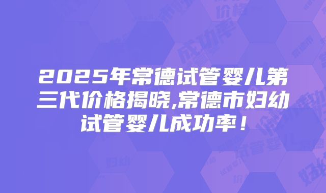 2025年常德试管婴儿第三代价格揭晓,常德市妇幼试管婴儿成功率!