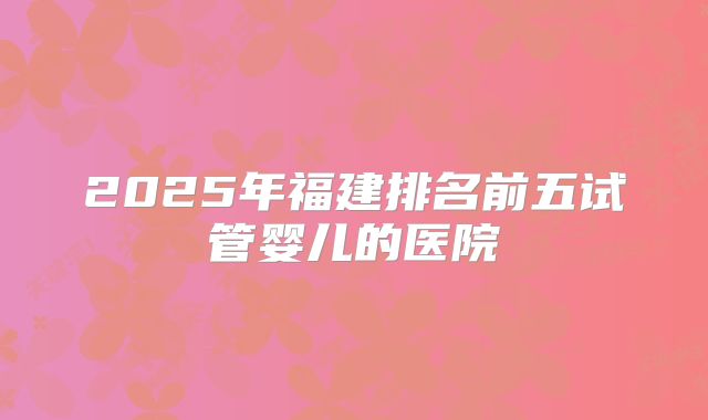2025年福建排名前五试管婴儿的医院