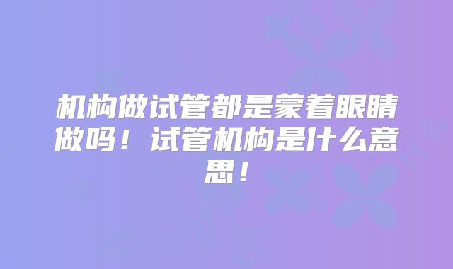机构做试管都是蒙着眼睛做吗！试管机构是什么意思！
