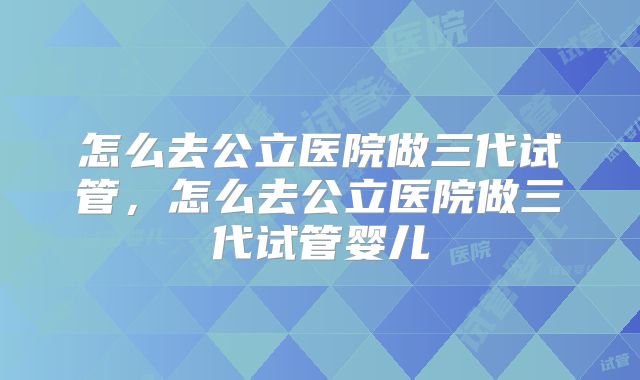 怎么去公立医院做三代试管,怎么去公立医院做三代试管婴儿