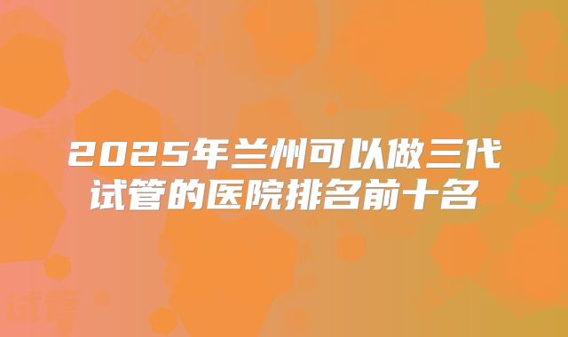 2025年兰州可以做三代试管的医院排名前十名