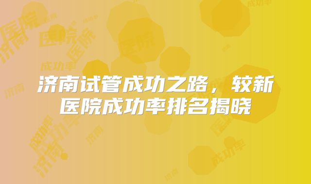 济南试管成功之路，较新医院成功率排名揭晓