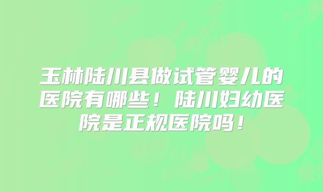 玉林陆川县做试管婴儿的医院有哪些!陆川妇幼医院是正规医院吗!
