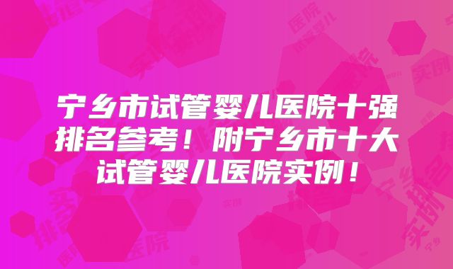 宁乡市试管婴儿医院十强排名参考!附宁乡市十大试管婴儿医院实例!
