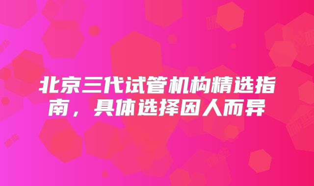 北京三代试管机构精选指南，具体选择因人而异