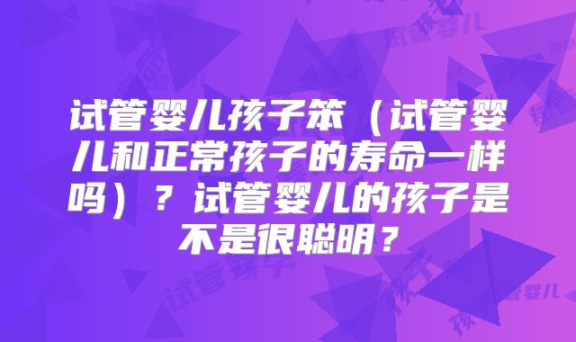 试管婴儿孩子笨（试管婴儿和正常孩子的寿命一样吗）？试管婴儿的孩子是不是很聪明？