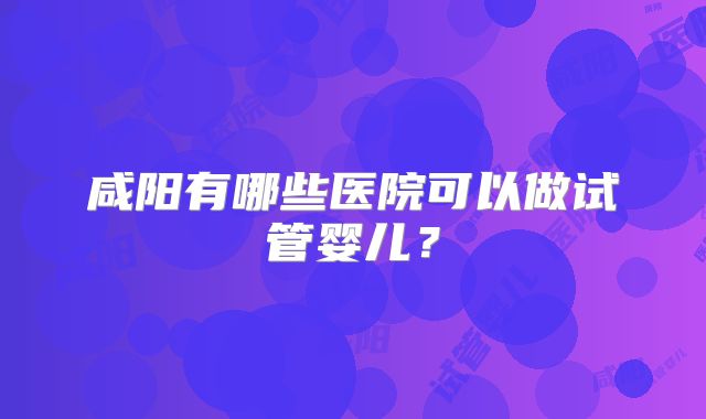 咸阳有哪些医院可以做试管婴儿?