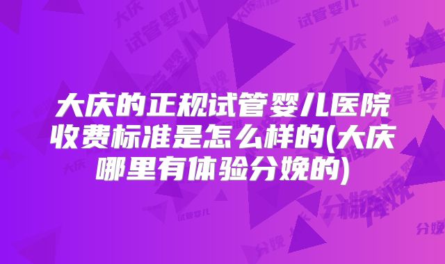 大庆的正规试管婴儿医院收费标准是怎么样的(大庆哪里有体验分娩的)