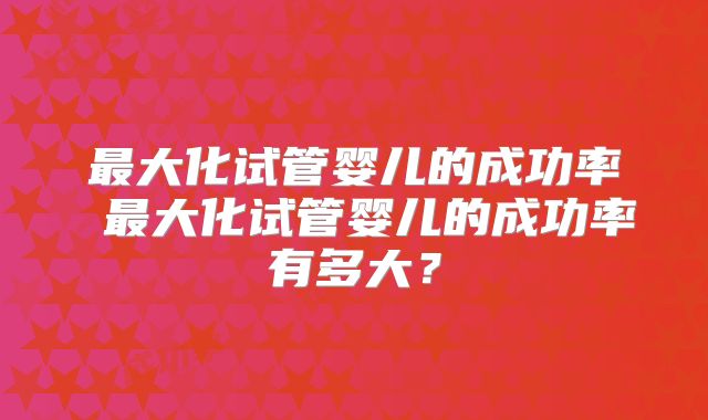最大化试管婴儿的成功率 最大化试管婴儿的成功率有多大？