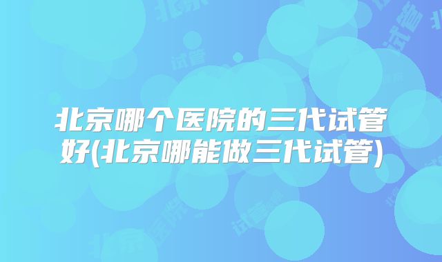 北京哪个医院的三代试管好(北京哪能做三代试管)