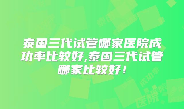泰国三代试管哪家医院成功率比较好,泰国三代试管哪家比较好！