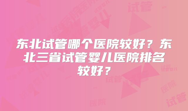 东北试管哪个医院较好？东北三省试管婴儿医院排名较好？