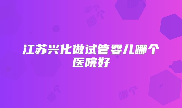 江苏兴化做试管婴儿哪个医院好