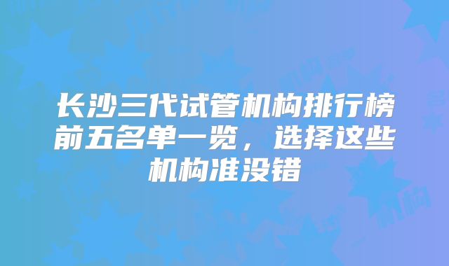 长沙三代试管机构排行榜前五名单一览,选择这些机构准没错