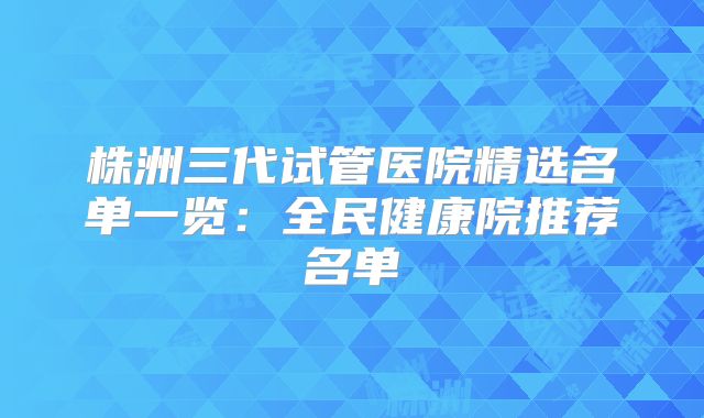 株洲三代试管医院精选名单一览：全民健康院推荐名单
